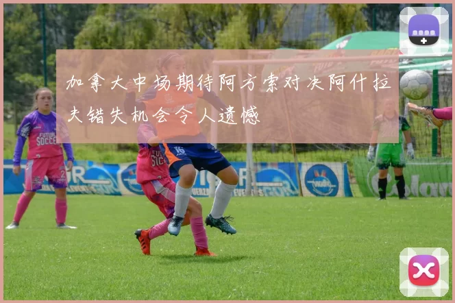 加拿大中场期待阿方索对决阿什拉夫错失机会令人遗憾