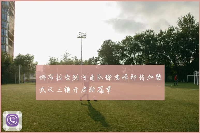姆布拉告别河南队徐浩峰即将加盟武汉三镇开启新篇章