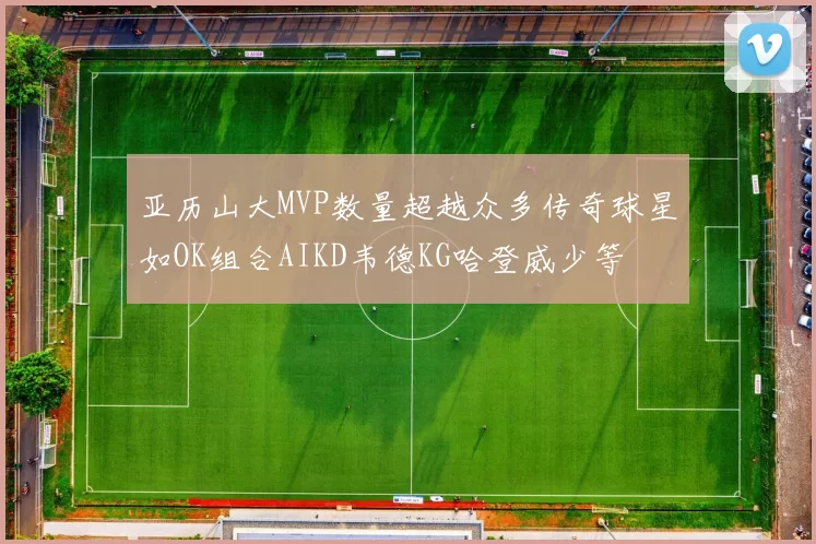 亚历山大MVP数量超越众多传奇球星如OK组合AIKD韦德KG哈登威少等