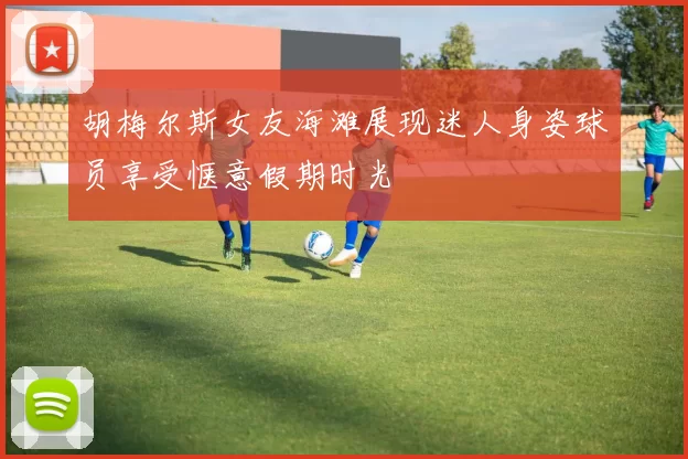 胡梅尔斯女友海滩展现迷人身姿球员享受惬意假期时光