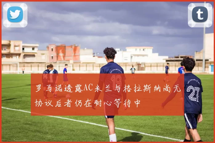 罗马诺透露AC米兰与格拉斯纳尚无协议后者仍在耐心等待中