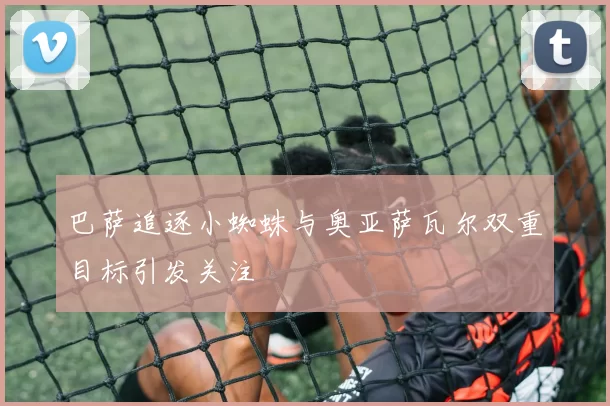 巴萨追逐小蜘蛛与奥亚萨瓦尔双重目标引发关注