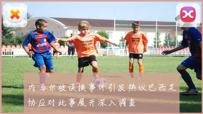 内马尔被误换事件引发热议巴西足协应对此事展开深入调查