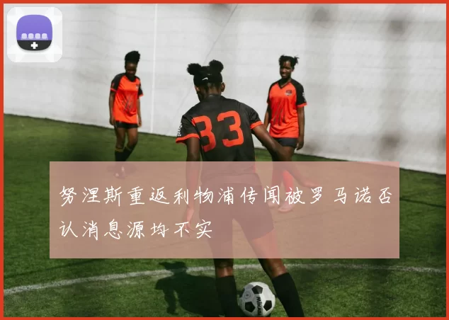 努涅斯重返利物浦传闻被罗马诺否认消息源均不实
