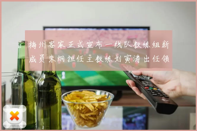 梅州客家正式宣布一线队教练组新成员朱炯担任主教练刘寅涛出任领队