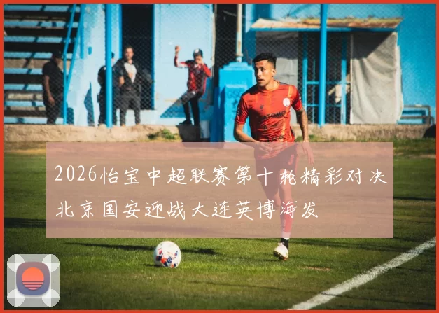 2026怡宝中超联赛第十轮精彩对决北京国安迎战大连英博海发