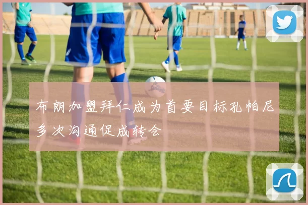 布朗加盟拜仁成为首要目标孔帕尼多次沟通促成转会