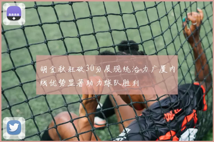 胡金秋狂砍30分展现统治力广厦内线优势显著助力球队胜利