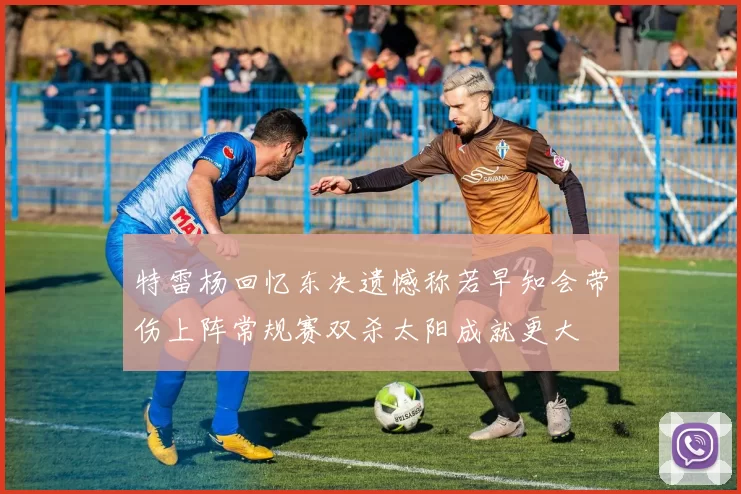 特雷杨回忆东决遗憾称若早知会带伤上阵常规赛双杀太阳成就更大