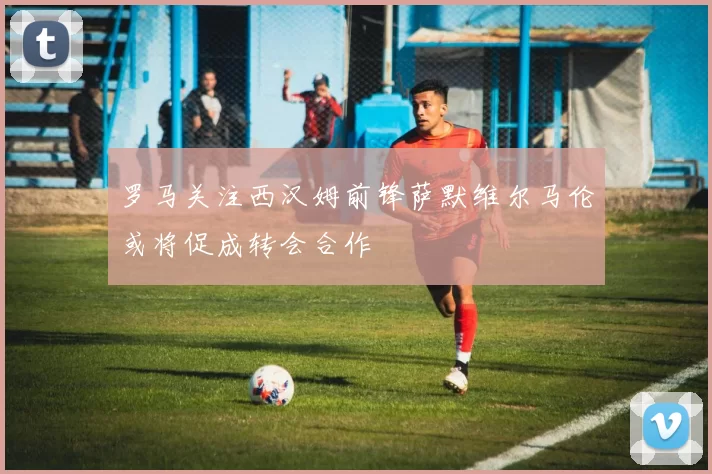 罗马关注西汉姆前锋萨默维尔马伦或将促成转会合作