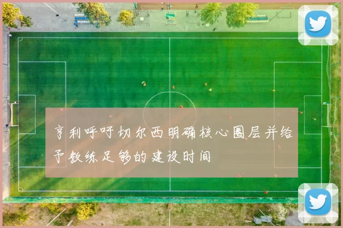 亨利呼吁切尔西明确核心圈层并给予教练足够的建设时间