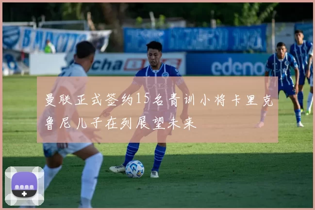 曼联正式签约15名青训小将卡里克鲁尼儿子在列展望未来