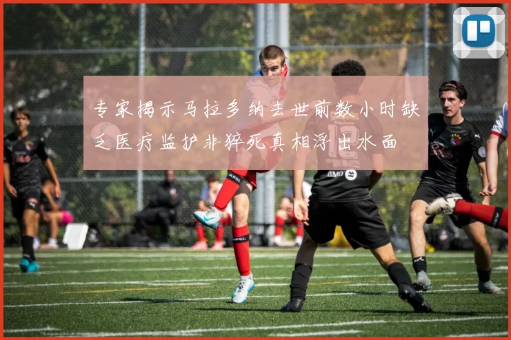 专家揭示马拉多纳去世前数小时缺乏医疗监护非猝死真相浮出水面
