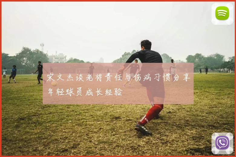 宋文杰谈老将责任与伤病习惯分享年轻球员成长经验